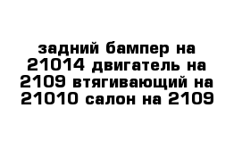 задний бампер на 21014 двигатель на 2109 втягивающий на 21010 салон на 2109 